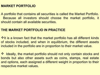 MARKET PORTFOLIO
A portfolio that contains all securities is called the Market Portfolio.
Because all investors should choose the market portfolio, it
should contain all available securities.
THE MARKET PORTFOLIO IN PRACTICE
It is a known fact that the market portfolio has all different kinds
of stocks included, and when in equilibrium, the different assets
included in the portfolio are in proportion to their market value.
 Ideally, the market portfolio should not only contain stocks and
bonds but also other assets such as coins, stamps, real estate
and options, each assigned a different weight in proportion to their
respective market values.

 
