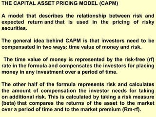 THE CAPITAL ASSET PRICING MODEL (CAPM)
A model that describes the relationship between risk and
expected return and that is used in the pricing of risky
securities.
The general idea behind CAPM is that investors need to be
compensated in two ways: time value of money and risk.
The time value of money is represented by the risk-free (rf)
rate in the formula and compensates the investors for placing
money in any investment over a period of time.
The other half of the formula represents risk and calculates
the amount of compensation the investor needs for taking
on additional risk. This is calculated by taking a risk measure
(beta) that compares the returns of the asset to the market
over a period of time and to the market premium (Rm-rf).

 