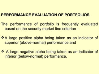 PERFORMANCE EVALUATION OF PORTFOLIOS
The performance of portfolio is frequently evaluated
based on the security market line criterion –
 A large positive alpha being taken as an indicator of
superior (above-normal) performance and
 A large negative alpha being taken as an indicator of
inferior (below-normal) performance.

 
