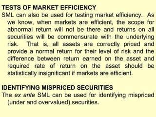 TESTS OF MARKET EFFICIENCY
SML can also be used for testing market efficiency. As
we know, when markets are efficient, the scope for
abnormal return will not be there and returns on all
securities will be commensurate with the underlying
risk. That is, all assets are correctly priced and
provide a normal return for their level of risk and the
difference between return earned on the asset and
required rate of return on the asset should be
statistically insignificant if markets are efficient.
IDENTIFYING MISPRICED SECURITIES
The ex ante SML can be used for identifying mispriced
(under and overvalued) securities.

 