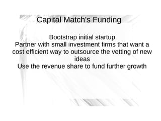 Capital Match's Funding
Bootstrap initial startup
Partner with small investment firms that want a
cost efficient way to outsource the vetting of new
ideas
Use the revenue share to fund further growth

 