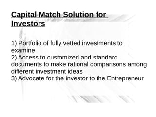 Capital Match Solution for
Investors
1) Portfolio of fully vetted investments to
examine
2) Access to customized and standard
documents to make rational comparisons among
different investment ideas
3) Advocate for the investor to the Entrepreneur

 