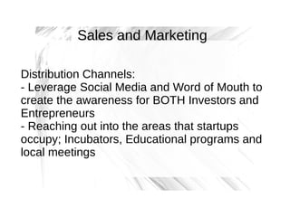 Sales and Marketing
Distribution Channels:
- Leverage Social Media and Word of Mouth to
create the awareness for BOTH Investors and
Entrepreneurs
- Reaching out into the areas that startups
occupy; Incubators, Educational programs and
local meetings

 