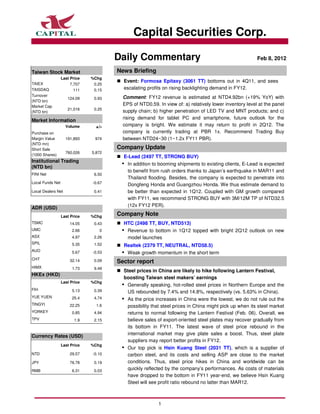 Capital Securities Corp.

                                       Daily Commentary                                                 Feb 8, 2012

Taiwan Stock Market                    News Briefing
                  Last Price   %Chg
TAIEX
                                         Event: Formosa Epitaxy (3061 TT) bottoms out in 4Q11, and sees
                       7,707    0.25
TAISDAQ                  111    0.15     escalating profits on rising backlighting demand in FY12.
Turnover                                 Comment: FY12 revenue is estimated at NTD4.92bn (+19% YoY) with
                     124.09     0.93
(NTD bn)
Market Cap
                                         EPS of NTD0.59. In view of: a) relatively lower inventory level at the panel
                     21,016     0.25
(NTD bn)                                 supply chain; b) higher penetration of LED TV and MNT products; and c)
                                         rising demand for tablet PC and smartphone, future outlook for the
Market Information
                    Volume       +/-     company is bright. We estimate it may return to profit in 2Q12. The
Purchase on                              company is currently trading at PBR 1x. Recommend Trading Buy
Margin Value        191,893      974     between NTD24~30 (1~1.2x FY11 PBR).
(NTD mn)
Short Sale                             Company Update
                    760,026    5,872
(1000 Shares)
                                         E-Lead (2497 TT, STRONG BUY)
Institutional Trading
                                          In addition to booming shipments to existing clients, E-Lead is expected
(NTD bn)
                                          to benefit from rush orders thanks to Japan’s earthquake in MAR11 and
FINI Net                        6.50
                                          Thailand flooding. Besides, the company is expected to penetrate into
Local Funds Net                -0.67
                                          Dongfeng Honda and Guangzhou Honda. We thus estimate demand to
Local Dealers Net               0.41      be better than expected in 1Q12. Coupled with GM growth compared
                                          with FY11, we recommend STRONG BUY with 3M/12M TP of NTD32.5
                                          (12x FY12 PER).
ADR (USD)
                  Last Price   %Chg    Company Note
TSMC                  14.05     0.43     HTC (2498 TT, BUY, NTD513)
UMC                    2.66       0       Revenue to bottom in 1Q12 topped with bright 2Q12 outlook on new
ASX                    4.97     2.26      model launches
SPIL                   5.35     1.52     Realtek (2379 TT, NEUTRAL, NTD58.5)
AUO                    5.67    -0.53      Weak growth momentum in the short term
CHT                   32.14     0.09   Sector report
HIMX                   1.73     9.49
                                         Steel prices in China are likely to hike following Lantern Festival,
HKEx (HKD)
                                         boosting Taiwan steel makers’ earnings
                  Last Price   %Chg
                                          Generally speaking, hot-rolled steel prices in Northern Europe and the
FIH                    5.13     0.39      US rebounded by 7.4% and 14.8%, respectively (vs. 5.63% in China).
YUE YUEN               25.4     4.74      As the price increases in China were the lowest, we do not rule out the
TINGYI                22.25      1.6      possibility that steel prices in China might pick up when its steel market
YORKEY                 0.85     4.94      returns to normal following the Lantern Festival (Feb. 06). Overall, we
TPV                      1.9    2.15      believe sales of export-oriented steel plates may recover gradually from
                                          its bottom in FY11. The latest wave of steel price rebound in the
                                          international market may give plate sales a boost. Thus, steel plate
Currency Rates (USD)
                                          suppliers may report better profits in FY12.
                  Last Price   %Chg
                                          Our top pick is Hsin Kuang Steel (2031 TT), which is a supplier of
NTD                   29.57    -0.10      carbon steel, and its costs and selling ASP are close to the market
JPY                   76.78     0.19      conditions. Thus, steel price hikes in China and worldwide can be
RMB                    6.31     0.03
                                          quickly reflected by the company’s performances. As costs of materials
                                          have dropped to the bottom in FY11 year-end, we believe Hsin Kuang
                                          Steel will see profit ratio rebound no latter than MAR12.



                                                         1
 
