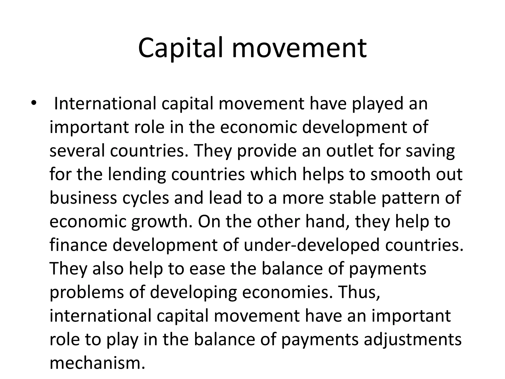 Capital movement
• International capital movement have played an
important role in the economic development of
several countries. They provide an outlet for saving
for the lending countries which helps to smooth out
business cycles and lead to a more stable pattern of
economic growth. On the other hand, they help to
finance development of under-developed countries.
They also help to ease the balance of payments
problems of developing economies. Thus,
international capital movement have an important
role to play in the balance of payments adjustments
mechanism.