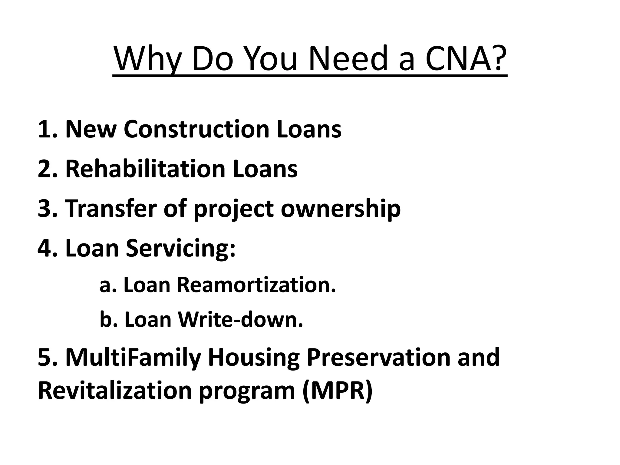 Why Do You Need a CNA?1. New Construction Loans2. Rehabilitation Loans3. Transfer of project ownership4. Loan Servicing:	a. Loan Reamortization.	b. Loan Write-down.5. MultiFamily Housing Preservation and Revitalization program (MPR)