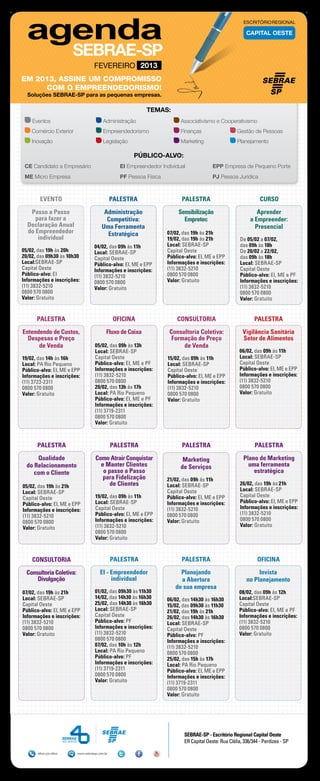 ESCRITÓRIO REGIONAL

                                                                                                             CAPITAL OESTE




                                    FEVEREIRO 2013
EM 2013, ASSINE UM COMPROMISSO
     COM O EMPREENDEDORISMO!
  Soluções SEBRAE-SP para as pequenas empresas.

                                                             TEMAS:
    Eventos	                              Administração	                     Associativismo e Cooperativismo
    Comércio Exterior	                    Empreendedorismo	                  Finanças	                  Gestão de Pessoas
    Inovação	                             Legislação	                        Marketing	                 Planejamento

                                                        PÚBLICO-ALVO:
 CE Candidato a Empresário 	                       EI Empreendedor Individual	              EPP Empresa de Pequeno Porte
 ME Micro Empresa	                                 PF Pessoa Física	                        PJ Pessoa Jurídica



        EVENTO                                  PALESTRA                     PALESTRA                               CURSO

   Passo a Passo                          Administração                     Sensibilização                        Aprender
     para fazer a                          Competitiva:                       Empretec                         a Empreender:
  Declaração Anual                       Uma Ferramenta                                                          Presencial
  do Empreendedor                          Estratégica                 07/02, das 19h às 21h
      individual                                                       19/02, das 19h às 21h              De 05/02 a 07/02,
                                    04/02, das 09h às 11h              Local: SEBRAE-SP                   das 09h às 18h
05/02, das 19h às 20h               Local: SEBRAE-SP                   Capital Oeste                      De 20/02 a 22/02,
20/02, das 09h30 às 10h30           Capital Oeste                      Público-alvo: EI, ME e EPP         das 09h às 18h
Local:SEBRAE-SP                     Público-alvo: EI, ME e EPP         Informações e inscrições:          Local: SEBRAE-SP
Capital Oeste                       Informações e inscrições:          (11) 3832-5210                     Capital Oeste
Público-alvo: EI                    (11) 3832-5210                     0800 570 0800                      Público-alvo: EI, ME e PF
Informações e inscrições:           0800 570 0800                      Valor: Gratuito                    Informações e inscrições:
(11) 3832-5210                      Valor: Gratuito                                                       (11) 3832-5210
0800 570 0800                                                                                             0800 570 0800
Valor: Gratuito                                                                                           Valor: Gratuito


      PALESTRA                                   OFICINA                   CONSULTORIA                           PALESTRA

Entendendo de Custos,                       Fluxo de Caixa              Consultoria Coletiva:              Vigilância Sanitária
  Despesas e Preço                                                       Formação de Preço                 Setor de Alimentos
      de Venda                       05/02, das 09h às 13h                   de Venda
                                     Local: SEBRAE-SP                                                     06/02, das 09h às 11h
19/02, das 14h às 16h                Capital Oeste                     15/02, das 09h às 11h              Local: SEBRAE-SP
Local: PA Rio Pequeno                Público-alvo: EI, ME e PF         Local: SEBRAE-SP                   Capital Oeste
Público-alvo: EI, ME e EPP           Informações e inscrições:         Capital Oeste                      Público-alvo: EI, ME e EPP
Informações e inscrições:            (11) 3832-5210                    Público-alvo: EI, ME e EPP         Informações e inscrições:
(11) 3723-2311                       0800 570 0800                     Informações e inscrições:          (11) 3832-5210
0800 570 0800                        20/02, das 13h às 17h             (11) 3832-5210                     0800 570 0800
Valor: Gratuito                      Local: PA Rio Pequeno             0800 570 0800                      Valor: Gratuito
                                     Público-alvo: EI, ME e PF         Valor: Gratuito
                                     Informações e inscrições:
                                     (11) 3719-2311
                                     0800 570 0800
                                     Valor: Gratuito



      PALESTRA                                  PALESTRA                     PALESTRA                            PALESTRA

      Qualidade                      Como Atrair Conquistar                   Marketing                     Plano de Marketing
  do Relacionamento                    e Manter Clientes                     de Serviços                      uma ferramenta
     com o Cliente                      o passo a Passo                                                         estratégica
                                        para Fidelização               21/02, das 09h às 11h
05/02, das 19h às 21h                      de Clientes                 Local: SEBRAE-SP                   26/02, das 19h às 21h
                                                                       Capital Oeste                      Local: SEBRAE-SP
Local: SEBRAE-SP
                                     19/02, das 09h às 11h             Público-alvo: EI, ME e EPP         Capital Oeste
Capital Oeste
                                     Local: SEBRAE-SP                  Informações e inscrições:          Público-alvo: EI, ME e EPP
Público-alvo: EI, ME e EPP
                                     Capital Oeste                     (11) 3832-5210                     Informações e inscrições:
Informações e inscrições:
                                     Público-alvo: EI, ME e EPP        0800 570 0800                      (11) 3832-5210
(11) 3832-5210
                                     Informações e inscrições:         Valor: Gratuito                    0800 570 0800
0800 570 0800
                                     (11) 3832-5210                                                       Valor: Gratuito
Valor: Gratuito
                                     0800 570 0800
                                     Valor: Gratuito



    CONSULTORIA                                 PALESTRA                     PALESTRA                              OFICINA

  Consultoria Coletiva:                 EI - Empreendedor                   Planejando                            Invista
      Divulgação                             individual                     a Abertura                       no Planejamento
                                                                          de sua empresa
07/02, das 19h às 21h                01/02, das 09h30 às 11h30                                           08/02, das 09h às 12h
Local: SEBRAE-SP                     14/02, das 14h30 às 16h30         06/02, das 14h30 às 16h30         Local:SEBRAE-SP
Capital Oeste                        25/02, das 14h30 às 16h30         15/02, das 09h30 às 11h30         Capital Oeste
Público-alvo: EI, ME e EPP           Local: SEBRAE-SP                  21/02, das 19h às 21h             Público-alvo: EI, ME e PF
Informações e inscrições:            Capital Oeste                     26/02, das 14h30 às 16h30         Informações e inscrições:
(11) 3832-5210                       Público-alvo: PF                  Local: SEBRAE-SP                  (11) 3832-5210
0800 570 0800                        Informações e inscrições:         Capital Oeste                     0800 570 0800
Valor: Gratuito                      (11) 3832-5210                    Público-alvo: PF                  Valor: Gratuito
                                     0800 570 0800                     Informações e inscrições:
                                     07/02, das 10h às 12h             (11) 3832-5210
                                     Local: PA Rio Pequeno             0800 570 0800
                                     Público-alvo: PF                  25/02, das 15h às 17h
                                     Informações e inscrições:         Local: PA Rio Pequeno
                                     (11) 3719-2311                    Público-alvo: EI, ME e EPP
                                     0800 570 0800                     Informações e inscrições:
                                     Valor: Gratuito                   (11) 3719-2311
                                                                       0800 570 0800
                                                                       Valor: Gratuito




                                                                              SEBRAE-SP - Escritório Regional Capital Oeste
                                                                              ER Capital Oeste: Rua Clélia, 336/344 - Perdizes - SP

      0800 570 0800       www.sebraesp.com.br
 