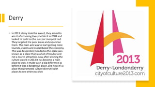 Derry
• In 2013, derry took the award, they aimed to
win it after seeing Liverpool do it in 2008 and
looked to build on the success Liverpool had.
They targeted the poor areas and expand on
them. The main aim was to start getting more
tourists, events and overall boost the economy.
This was desperately needed as the place was
known as a place that was full of trouble and
not a tourist attraction, now after winning the
culture award in 2013 it has become a main
place to visit, it made such a big difference as
before it was a dangerous place, and now it’s a
place that promotes culture diversity with
places to see when you visit
 