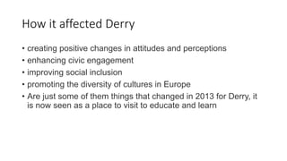 How it affected Derry
• creating positive changes in attitudes and perceptions
• enhancing civic engagement
• improving social inclusion
• promoting the diversity of cultures in Europe
• Are just some of them things that changed in 2013 for Derry, it
is now seen as a place to visit to educate and learn
 
