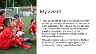 My award
• I have decided to go with the coaching award for
my culture campaign, I have done this because as
much as Liverpool as verity as a city, it is still very
sports and football oriented. I think being based
in Walton it could get the widest spread
involvement as a community, being so close to
Anfield and Goodison.
• Although it seems to be very directed at football,
it can also just be for coaching in general, for
sports such as boxing, basketball and gold
 