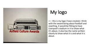 My logo
• <— this is my logo I have created; I think
with the award being about football and
coaching, it would be fitting to have
Liverpool's stadium in it to show what
it’s about, it also has the name written
clearly to show what it is and what it is
about.
 