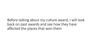 Before talking about my culture award, I will look
back on past awards and see how they have
affected the places that won them
 