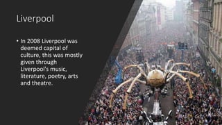 Liverpool
• In 2008 Liverpool was
deemed capital of
culture, this was mostly
given through
Liverpool's music,
literature, poetry, arts
and theatre.
 