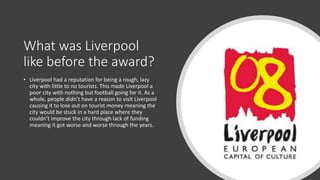 What was Liverpool
like before the award?
• Liverpool had a reputation for being a rough, lazy
city with little to no tourists. This made Liverpool a
poor city with nothing but football going for it. As a
whole, people didn’t have a reason to visit Liverpool
causing it to lose out on tourist money meaning the
city would be stuck in a hard place where they
couldn’t improve the city through lack of funding
meaning it got worse and worse through the years.
 