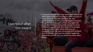 Liverpool after
the award
• Liverpool in recent years has never been better, the
award gave Liverpool a chance to show tourists it’s
a nice place to visit with plenty to see, the
newfound boost to the economy helped Liverpool
fix up the run-down parts of the city, open new
shops and hotels to allow more tourists to come
and finally overall made the moral of the people
living in the city higher. Now when you see
Liverpool, it has the main attractions with football
and the Beatles, but now has events happening
frequently and the city as a whole has never been
better.
 
