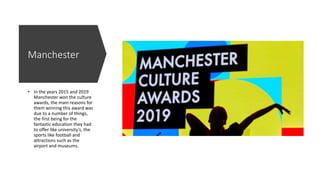 Manchester
• In the years 2015 and 2019
Manchester won the culture
awards, the main reasons for
them winning this award was
due to a number of things,
the first being for the
fantastic education they had
to offer like university’s, the
sports like football and
attractions such as the
airport and museums.
 
