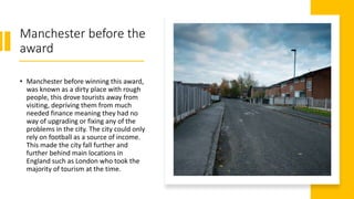 Manchester before the
award
• Manchester before winning this award,
was known as a dirty place with rough
people, this drove tourists away from
visiting, depriving them from much
needed finance meaning they had no
way of upgrading or fixing any of the
problems in the city. The city could only
rely on football as a source of income.
This made the city fall further and
further behind main locations in
England such as London who took the
majority of tourism at the time.
 