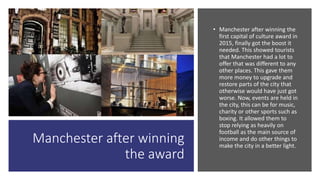 Manchester after winning
the award
• Manchester after winning the
first capital of culture award in
2015, finally got the boost it
needed. This showed tourists
that Manchester had a lot to
offer that was different to any
other places. This gave them
more money to upgrade and
restore parts of the city that
otherwise would have just got
worse. Now, events are held in
the city, this can be for music,
charity or other sports such as
boxing. It allowed them to
stop relying as heavily on
football as the main source of
income and do other things to
make the city in a better light.
 