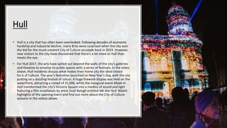 Hull
• Hull is a city that has often been overlooked. Following decades of economic
hardship and industrial decline, many Brits were surprised when the city won
the bid for the much-coveted City of Culture accolade back in 2013. However,
new visitors to the city have discovered that there’s a lot more to Hull than
meets the eye.
• For Hull 2017, the arts have spilled out beyond the walls of the city’s galleries
and theatres to envelop its public spaces with a series of festivals. In the video
above, Hull residents discuss what makes their home city the ideal choice
for a of Culture. The year’s festivities launched on New Year's Day, with the city
putting on a dazzling festival of colour. A huge firework display was held on the
waterfront, attracting a crowd of 25,000, while the inaugural event Made in
Hull transformed the city’s Victoria Square into a medley of sound and light
featuring a film installation by artist Zsolt Balogh entitled We Are Hull. Watch
highlights of the opening event and find out more about the City of Culture
seasons in the videos above.
 