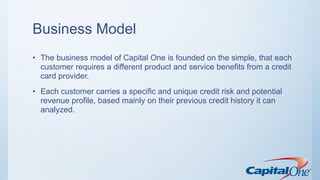 Business Model
• The business model of Capital One is founded on the simple, that each
customer requires a different product and service benefits from a credit
card provider.
• Each customer carries a specific and unique credit risk and potential
revenue profile, based mainly on their previous credit history it can
analyzed.
 