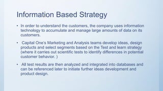 Information Based Strategy
• In order to understand the customers, the company uses information
technology to accumulate and manage large amounts of data on its
customers.
• Capital One’s Marketing and Analysis teams develop ideas, design
products and select segments based on the Test and learn strategy
(where it carries out scientific tests to identify differences in potential
customer behavior. )
• All test results are then analyzed and integrated into databases and
can be referenced later to initiate further ideas development and
product design.
 