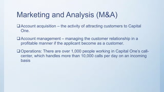 Marketing and Analysis (M&A)
Account acquisition – the activity of attracting customers to Capital
One.
Account management – managing the customer relationship in a
profitable manner if the applicant become as a customer.
Operations: There are over 1,000 people working in Capital One’s call-
center, which handles more than 10,000 calls per day on an incoming
basis
 