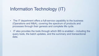 Information Technology (IT)
• The IT department offers a full-service capability to the business
(Operations and M&A), covering the spectrum of products and
processes through their genesis and complete life cycle.
• IT also provides the tools through which IBS is enabled – including the
query tools, the batch updates, and the summary and transactional
data.
 