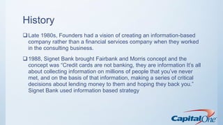 History
Late 1980s, Founders had a vision of creating an information-based
company rather than a financial services company when they worked
in the consulting business.
1988, Signet Bank brought Fairbank and Morris concept and the
concept was “Credit cards are not banking, they are information It’s all
about collecting information on millions of people that you’ve never
met, and on the basis of that information, making a series of critical
decisions about lending money to them and hoping they back you.”
Signet Bank used information based strategy
 