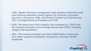 • 1994, Signet’s executive management made decision to float the credit
card business separately where Capital One Financial Corporation
was born in November 1994, with Richard Fairbank as Chairman and
CEO, and Nigel Morris as President and COO.
• 2000, The stock price of the company has increased by 1,000% and
the company has grown at an average annual rate of 40%, excluding
mergers and acquisitions.
• 2001, The company handled more than US$45 billion in loans and
43.8 million customers worldwide, serviced by more than 20,000
employees
 