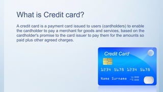 What is Credit card?
A credit card is a payment card issued to users (cardholders) to enable
the cardholder to pay a merchant for goods and services, based on the
cardholder's promise to the card issuer to pay them for the amounts so
paid plus other agreed charges.
 