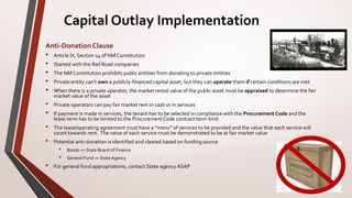 Capital Outlay Implementation
Anti-Donation Clause
• Article IX, Section 14 of NM Constitution
• Started with the Rail Road companies
• The NM Constitution prohibits public entities from donating to private entities
• Private entity can’t own a publicly-financed capital asset, but they can operate them if certain conditions are met
• When there is a private operator, the market rental value of the public asset must be appraised to determine the fair
market value of the asset
• Private operators can pay fair market rent in cash or in services
• If payment is made in services, the tenant has to be selected in compliance with the Procurement Code and the
lease term has to be limited to the Procurement Code contract term limit
• The lease/operating agreement must have a “menu” of services to be provided and the value that each service will
count towards rent. The value of each service must be demonstrated to be at fair market value
• Potential anti-donation is identified and cleared based on funding source
• Bonds => State Board of Finance
• General Fund => StateAgency
• For general fund appropriations, contact State agency ASAP
 