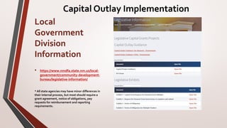 Local
Government
Division
Information
• https://www.nmdfa.state.nm.us/local-
government/community-development-
bureau/legislative-information/
* All state agencies may have minor differences in
their internal process, but most should require a
grant agreement, notice of obligations, pay
requests for reimbursement and reporting
requirements.
Capital Outlay Implementation
 