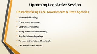Obstacles facing Local Governments & State Agencies
• Piecemealed funding;
• Procurement processes;
• Contractor availability;
• Rising material/contractor costs;
• Supply chain causing delays;
• Turnover at the state and local levels;
• DFA administrative process.
Upcoming Legislative Session
 
