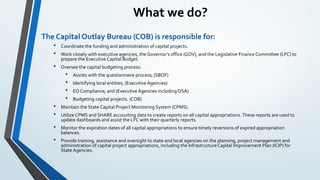 What we do?
The Capital Outlay Bureau (COB) is responsible for:
• Coordinate the funding and administration of capital projects.
• Work closely with executive agencies, the Governor’s office (GOV), and the Legislative Finance Committee (LFC) to
prepare the Executive Capital Budget.
• Oversee the capital budgeting process:
• Assists with the questionnaire process; (SBOF)
• Identifying local entities; (Executive Agencies)
• EO Compliance; and (Executive Agencies including OSA)
• Budgeting capital projects. (COB)
• Maintain the State Capital Project Monitoring System (CPMS).
• Utilize CPMS and SHARE accounting data to create reports on all capital appropriations. These reports are used to
update dashboards and assist the LFC with their quarterly reports.
• Monitor the expiration dates of all capital appropriations to ensure timely reversions of expired appropriation
balances.
• Provide training, assistance and oversight to state and local agencies on the planning, project management and
administration of capital project appropriations, including the InfrastructureCapital Improvement Plan (ICIP) for
State Agencies.
 