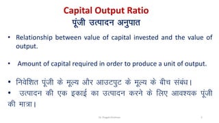 Capital Output Ratio
iwath mRiknu vuqikr
• Relationship between value of capital invested and the value of
output.
• Amount of capital required in order to produce a unit of output.
• fuosf'kr iwath ds ewY; vkSj vkmViqV ds ewY; ds chp laca/kA
• mRiknu dh ,d bdkbZ dk mRiknu djus ds fy, vko';d iwath
dh ek=kA
Dr. Pragati Krishnan 2
 