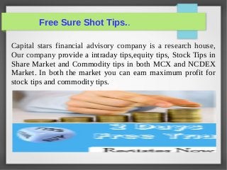 Free Sure Shot Tips.. 
Capital stars financial advisory company is a research house, 
Our company provide a intraday tips,equity tips, Stock Tips in 
Share Market and Commodity tips in both MCX and NCDEX 
Market. In both the market you can earn maximum profit for 
stock tips and commodity tips. 
 