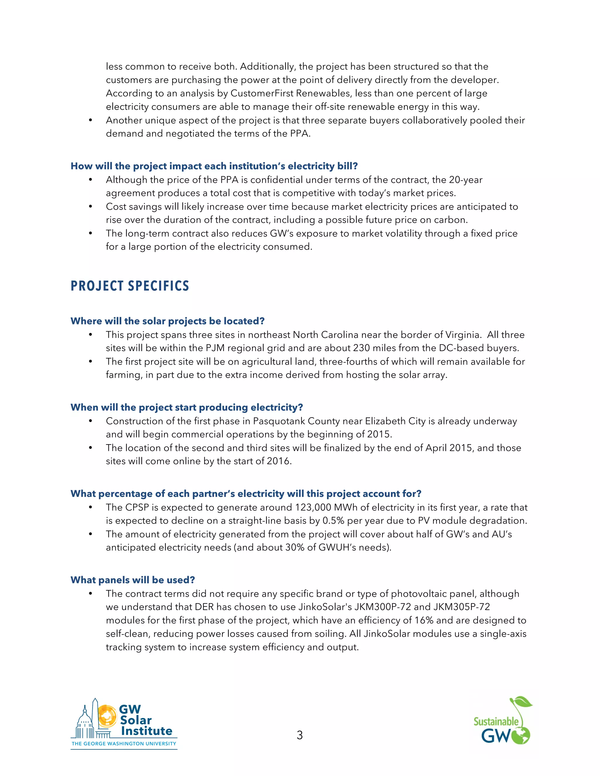 3
less common to receive both. Additionally, the project has been structured so that the
customers are purchasing the power at the point of delivery directly from the developer.
According to an analysis by CustomerFirst Renewables, less than one percent of large
electricity consumers are able to manage their off-site renewable energy in this way.
• Another unique aspect of the project is that three separate buyers collaboratively pooled their
demand and negotiated the terms of the PPA.
How will the project impact each institution’s electricity bill?
• Although the price of the PPA is confidential under terms of the contract, the 20-year
agreement produces a total cost that is competitive with today’s market prices.
• Cost savings will likely increase over time because market electricity prices are anticipated to
rise over the duration of the contract, including a possible future price on carbon.
• The long-term contract also reduces GW’s exposure to market volatility through a fixed price
for a large portion of the electricity consumed.
PROJECT SPECIFICS
Where will the solar projects be located?
• This project spans three sites in northeast North Carolina near the border of Virginia. All three
sites will be within the PJM regional grid and are about 230 miles from the DC-based buyers.
• The first project site will be on agricultural land, three-fourths of which will remain available for
farming, in part due to the extra income derived from hosting the solar array.
When will the project start producing electricity?
• Construction of the first phase in Pasquotank County near Elizabeth City is already underway
and will begin commercial operations by the beginning of 2015.
• The location of the second and third sites will be finalized by the end of April 2015, and those
sites will come online by the start of 2016.
What percentage of each partner’s electricity will this project account for?
• The CPSP is expected to generate around 123,000 MWh of electricity in its first year, a rate that
is expected to decline on a straight-line basis by 0.5% per year due to PV module degradation.
• The amount of electricity generated from the project will cover about half of GW’s and AU’s
anticipated electricity needs (and about 30% of GWUH’s needs).
What panels will be used?
• The contract terms did not require any specific brand or type of photovoltaic panel, although
we understand that DER has chosen to use JinkoSolar's JKM300P-72 and JKM305P-72
modules for the first phase of the project, which have an efficiency of 16% and are designed to
self-clean, reducing power losses caused from soiling. All JinkoSolar modules use a single-axis
tracking system to increase system efficiency and output.
 