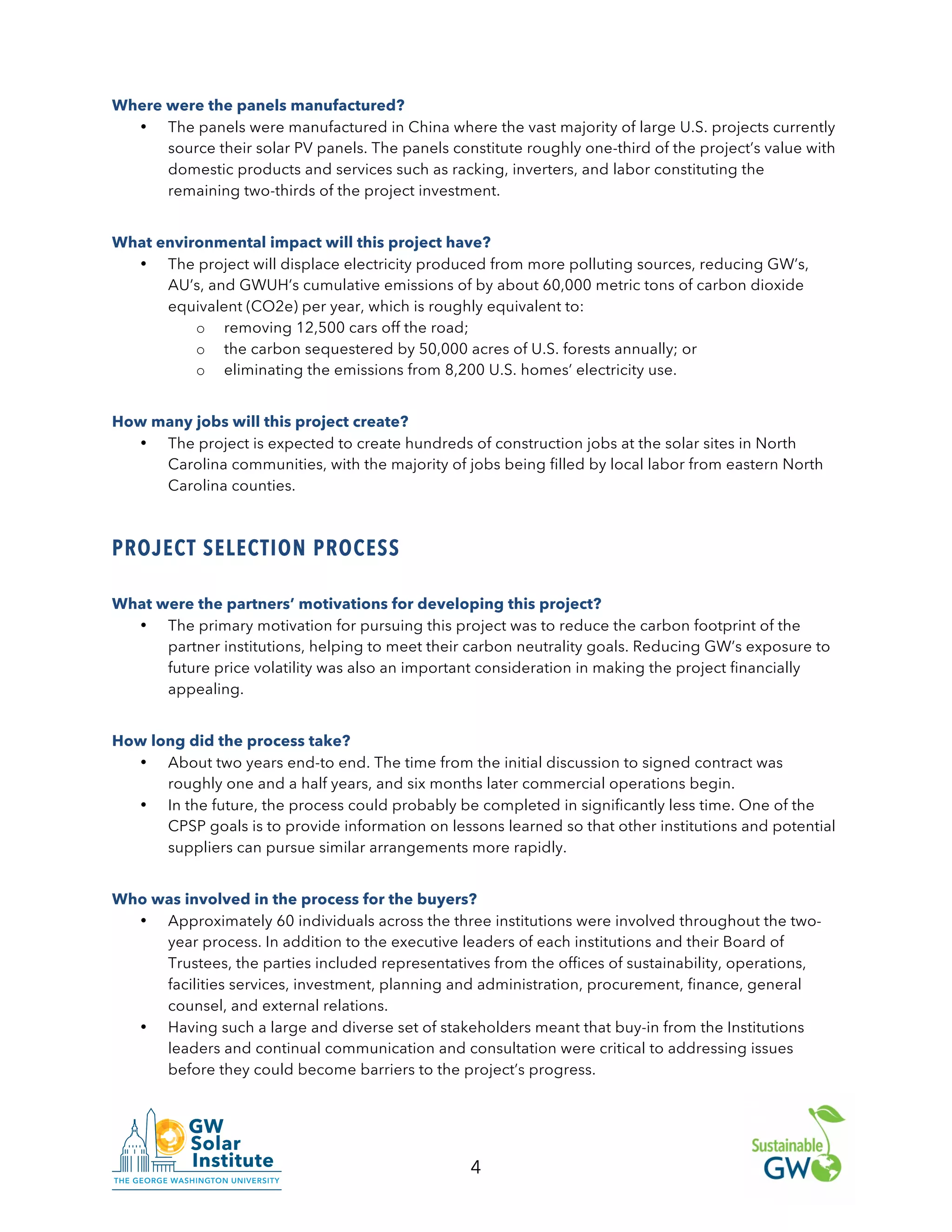 4
Where were the panels manufactured?
• The panels were manufactured in China where the vast majority of large U.S. projects currently
source their solar PV panels. The panels constitute roughly one-third of the project’s value with
domestic products and services such as racking, inverters, and labor constituting the
remaining two-thirds of the project investment.
What environmental impact will this project have?
• The project will displace electricity produced from more polluting sources, reducing GW’s,
AU’s, and GWUH’s cumulative emissions of by about 60,000 metric tons of carbon dioxide
equivalent (CO2e) per year, which is roughly equivalent to:
o removing 12,500 cars off the road;
o the carbon sequestered by 50,000 acres of U.S. forests annually; or
o eliminating the emissions from 8,200 U.S. homes’ electricity use.
How many jobs will this project create?
• The project is expected to create hundreds of construction jobs at the solar sites in North
Carolina communities, with the majority of jobs being filled by local labor from eastern North
Carolina counties.
PROJECT SELECTION PROCESS
What were the partners’ motivations for developing this project?
• The primary motivation for pursuing this project was to reduce the carbon footprint of the
partner institutions, helping to meet their carbon neutrality goals. Reducing GW’s exposure to
future price volatility was also an important consideration in making the project financially
appealing.
How long did the process take?
• About two years end-to end. The time from the initial discussion to signed contract was
roughly one and a half years, and six months later commercial operations begin.
• In the future, the process could probably be completed in significantly less time. One of the
CPSP goals is to provide information on lessons learned so that other institutions and potential
suppliers can pursue similar arrangements more rapidly.
Who was involved in the process for the buyers?
• Approximately 60 individuals across the three institutions were involved throughout the two-
year process. In addition to the executive leaders of each institutions and their Board of
Trustees, the parties included representatives from the offices of sustainability, operations,
facilities services, investment, planning and administration, procurement, finance, general
counsel, and external relations.
• Having such a large and diverse set of stakeholders meant that buy-in from the Institutions
leaders and continual communication and consultation were critical to addressing issues
before they could become barriers to the project’s progress.
 