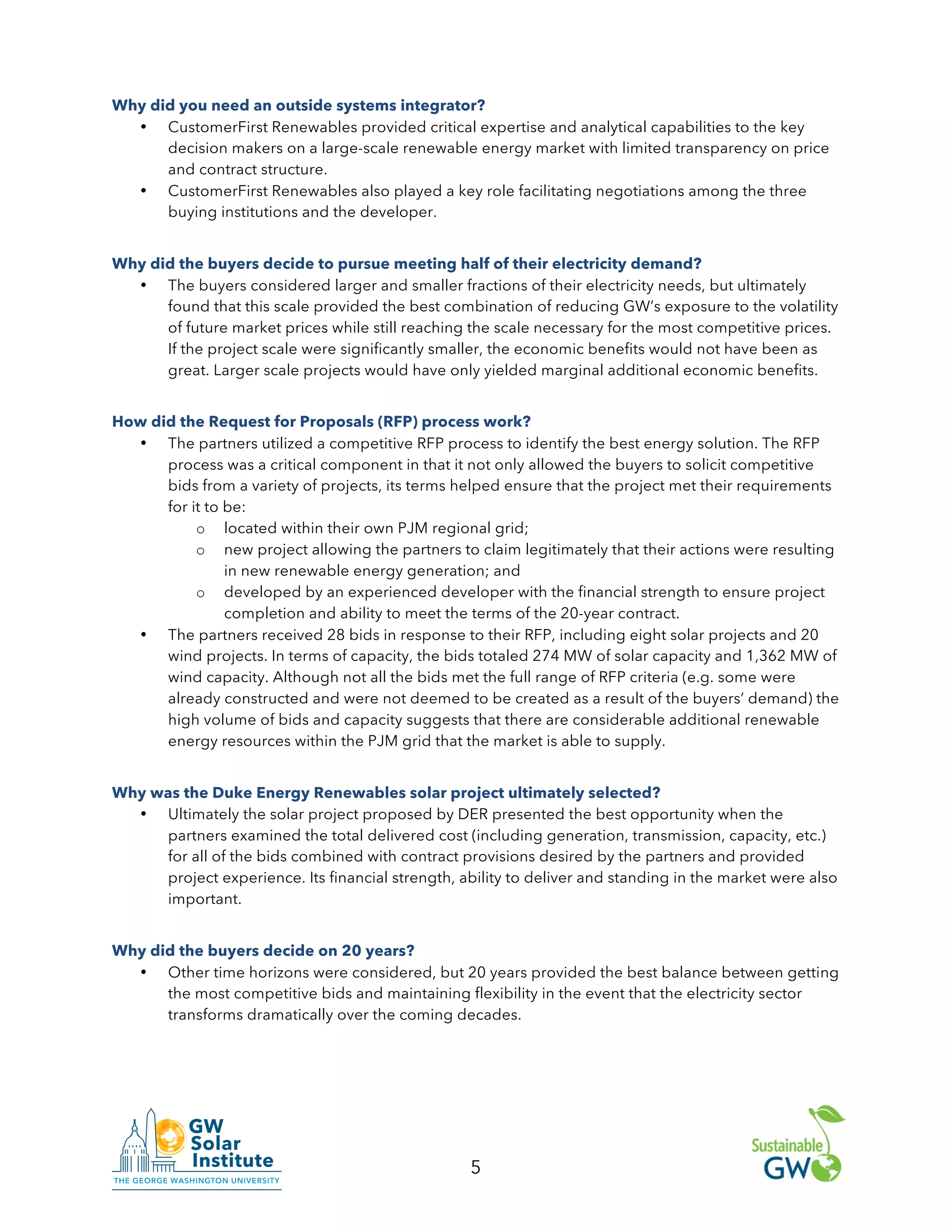 5
Why did you need an outside systems integrator?
• CustomerFirst Renewables provided critical expertise and analytical capabilities to the key
decision makers on a large-scale renewable energy market with limited transparency on price
and contract structure.
• CustomerFirst Renewables also played a key role facilitating negotiations among the three
buying institutions and the developer.
Why did the buyers decide to pursue meeting half of their electricity demand?
• The buyers considered larger and smaller fractions of their electricity needs, but ultimately
found that this scale provided the best combination of reducing GW’s exposure to the volatility
of future market prices while still reaching the scale necessary for the most competitive prices.
If the project scale were significantly smaller, the economic benefits would not have been as
great. Larger scale projects would have only yielded marginal additional economic benefits.
How did the Request for Proposals (RFP) process work?
• The partners utilized a competitive RFP process to identify the best energy solution. The RFP
process was a critical component in that it not only allowed the buyers to solicit competitive
bids from a variety of projects, its terms helped ensure that the project met their requirements
for it to be:
o located within their own PJM regional grid;
o new project allowing the partners to claim legitimately that their actions were resulting
in new renewable energy generation; and
o developed by an experienced developer with the financial strength to ensure project
completion and ability to meet the terms of the 20-year contract.
• The partners received 28 bids in response to their RFP, including eight solar projects and 20
wind projects. In terms of capacity, the bids totaled 274 MW of solar capacity and 1,362 MW of
wind capacity. Although not all the bids met the full range of RFP criteria (e.g. some were
already constructed and were not deemed to be created as a result of the buyers’ demand) the
high volume of bids and capacity suggests that there are considerable additional renewable
energy resources within the PJM grid that the market is able to supply.
Why was the Duke Energy Renewables solar project ultimately selected?
• Ultimately the solar project proposed by DER presented the best opportunity when the
partners examined the total delivered cost (including generation, transmission, capacity, etc.)
for all of the bids combined with contract provisions desired by the partners and provided
project experience. Its financial strength, ability to deliver and standing in the market were also
important.
Why did the buyers decide on 20 years?
• Other time horizons were considered, but 20 years provided the best balance between getting
the most competitive bids and maintaining flexibility in the event that the electricity sector
transforms dramatically over the coming decades.
 