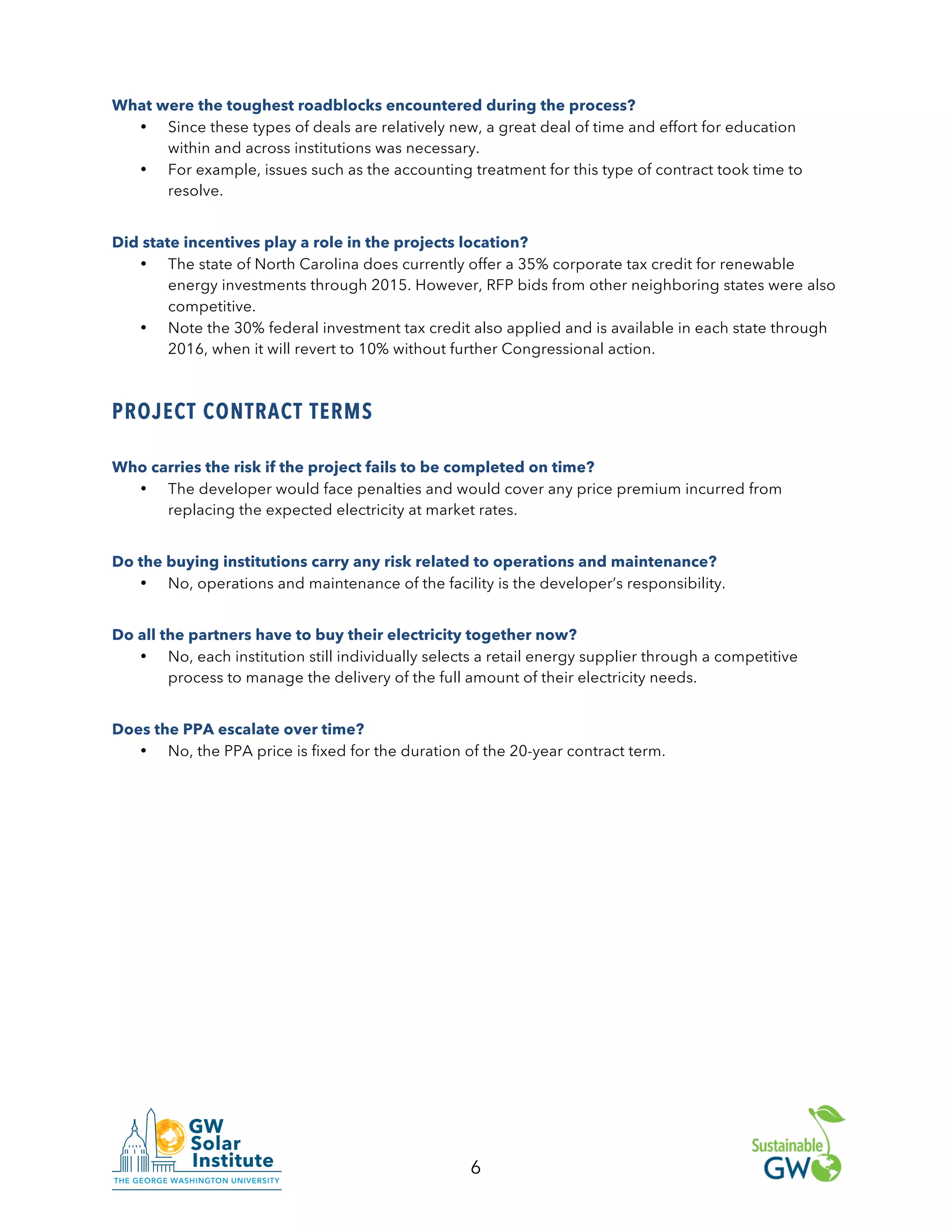 6
What were the toughest roadblocks encountered during the process?
• Since these types of deals are relatively new, a great deal of time and effort for education
within and across institutions was necessary.
• For example, issues such as the accounting treatment for this type of contract took time to
resolve.
Did state incentives play a role in the projects location?
• The state of North Carolina does currently offer a 35% corporate tax credit for renewable
energy investments through 2015. However, RFP bids from other neighboring states were also
competitive.
• Note the 30% federal investment tax credit also applied and is available in each state through
2016, when it will revert to 10% without further Congressional action.
PROJECT CONTRACT TERMS
Who carries the risk if the project fails to be completed on time?
• The developer would face penalties and would cover any price premium incurred from
replacing the expected electricity at market rates.
Do the buying institutions carry any risk related to operations and maintenance?
• No, operations and maintenance of the facility is the developer’s responsibility.
Do all the partners have to buy their electricity together now?
• No, each institution still individually selects a retail energy supplier through a competitive
process to manage the delivery of the full amount of their electricity needs.
Does the PPA escalate over time?
• No, the PPA price is fixed for the duration of the 20-year contract term.
 