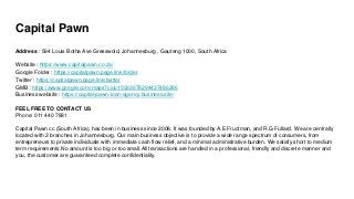 Capital Pawn
Address : 594 Louis Botha Ave Gresswold, Johannesburg , Gauteng 1000, South Africa
Website : https://www.capitalpawn.co.za/
Google Folder : https://capitalpawn.page.link/folder
Twitter : https://capitalpawn.page.link/twitter
GMB : https://www.google.com/maps?cid=15933678294437486266
Business website : https://capital-pawn-loan-agency.business.site/
FEEL FREE TO CONTACT US
Phone: 011 440 7881
Capital Pawn cc (South Africa), has been in business since 2008. It was founded by A.E Fructman, and R.G Fullard. We are centrally
located with 2 branches in Johannesburg. Our main business objective is to provide a wide range spectrum of consumers, from
entrepreneurs to private individuals with immediate cash flow relief, and a minimal administrative burden. We satisfy short to medium
term requirements.No amount is too big or too small.All transactions are handled in a professional, friendly and discrete manner and
you, the customer are guaranteed complete confidentiality.
 