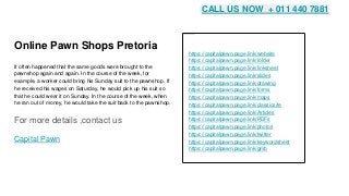 Online Pawn Shops Pretoria
It often happened that the same goods were brought to the
pawnshop again and again. In the course of the week, for
example, a worker could bring his Sunday suit to the pawnshop. If
he received his wages on Saturday, he would pick up his suit so
that he could wear it on Sunday. In the course of the week, when
he ran out of money, he would take the suit back to the pawnshop.
For more details ,contact us
Capital Pawn
https://capitalpawn.page.link/website
https://capitalpawn.page.link/folder
https://capitalpawn.page.link/linksheet
https://capitalpawn.page.link/slides
https://capitalpawn.page.link/drawing
https://capitalpawn.page.link/forms
https://capitalpawn.page.link/maps
https://capitalpawn.page.link/classicsite
https://capitalpawn.page.link/Articles
https://capitalpawn.page.link/PDFs
https://capitalpawn.page.link/photos
https://capitalpawn.page.link/twitter
https://capitalpawn.page.link/keywordsheet
https://capitalpawn.page.link/gmb
CALL US NOW + 011 440 7881
 