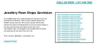 Jewellery Pawn Shops Germiston
In the Middle Ages, the Lombards played an important role in the
development of banking. These money changers spread over
Western Europe from the 12th century onwards. When trade
between the cities of the Netherlands on the one hand and Italy on
the other was booming. Particularly via the fairs in the
intermediate region, Champagne, they travelled with the traders
and businessmen who went from fair to fair.
For more details ,contact us
Capital Pawn
https://capitalpawn.page.link/website
https://capitalpawn.page.link/folder
https://capitalpawn.page.link/linksheet
https://capitalpawn.page.link/slides
https://capitalpawn.page.link/drawing
https://capitalpawn.page.link/forms
https://capitalpawn.page.link/maps
https://capitalpawn.page.link/classicsite
https://capitalpawn.page.link/Articles
https://capitalpawn.page.link/PDFs
https://capitalpawn.page.link/photos
https://capitalpawn.page.link/twitter
https://capitalpawn.page.link/keywordsheet
https://capitalpawn.page.link/gmb
CALL US NOW + 011 440 7881
 