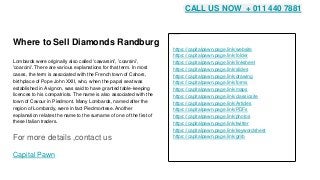 Where to Sell Diamonds Randburg
Lombards were originally also called 'cawarsini', 'coarsini',
'coarcini'. There are various explanations for that term. In most
cases, the term is associated with the French town of Cahors,
birthplace of Pope John XXII, who, when the papal seat was
established in Avignon, was said to have granted table-keeping
licences to his compatriots. The name is also associated with the
town of Cavour in Piedmont. Many Lombards, named after the
region of Lombardy, were in fact Piedmontese. Another
explanation relates the name to the surname of one of the first of
these Italian traders.
For more details ,contact us
Capital Pawn
https://capitalpawn.page.link/website
https://capitalpawn.page.link/folder
https://capitalpawn.page.link/linksheet
https://capitalpawn.page.link/slides
https://capitalpawn.page.link/drawing
https://capitalpawn.page.link/forms
https://capitalpawn.page.link/maps
https://capitalpawn.page.link/classicsite
https://capitalpawn.page.link/Articles
https://capitalpawn.page.link/PDFs
https://capitalpawn.page.link/photos
https://capitalpawn.page.link/twitter
https://capitalpawn.page.link/keywordsheet
https://capitalpawn.page.link/gmb
CALL US NOW + 011 440 7881
 