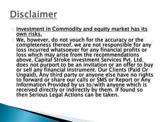 Investment in Commodity and equity market has its
own risks.
We, however, do not vouch for the accuracy or the
completeness thereof. we are not responsible for any
loss incurred whatsoever for any financial profits or
loss which may arise from the recommendations
above. Capital Stroke investment Services Pvt. Ltd.
does not purport to be an invitation or an offer to buy
or sell any financial instrument. Our Clients (Paid Or
Unpaid), Any third party or anyone else have no rights
to forward or share our calls or SMS or Report or Any
Information Provided by us to/with anyone which is
received directly or indirectly by them. If found so
then Serious Legal Actions can be taken.
 