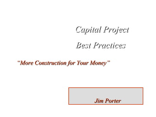 Capital Project Best Practices  “ More Construction for Your Money” Jim Porter 