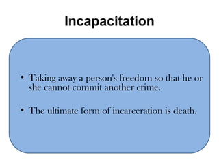 Incapacitation Taking away a person's freedom so that he or she cannot commit another crime.  The ultimate form of incarceration is death.  