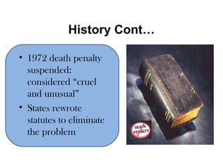History Cont… 1972 death penalty suspended: considered “cruel and unusual” States rewrote statutes to eliminate the problem 