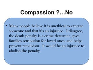 Compassion ?…No Many people believe it is unethical to execute someone and that it’s an injustice.  I disagree, the death penalty is a crime deterrent, gives families retribution for loved ones, and helps prevent recidivism.  It would be an injustice to abolish the penalty. 