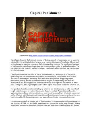 Capital Punishment
- See more at: http://www.customwritingservice.org/blog/capital-punishment
Capital punishment is the legitimate causing of death as a result of breaking the law in accord to
criminal law. Several jurisdictions have go on to exercise this means of penalizing felonies and
in the other parts, questions emerge on the legitimacy of the exercise. The mostly used methods
of implementing capital punishment long ago incorporated skewering as well as beheading. The
current society, the generally applied techniques vary from lynching, shelling, and electrocution
to lethal injections.
Capital punishment has led to lot of fuss in the modern society with majority of the people
questioning how the state can execute people whilst asserting to safeguard the lives of these
individuals. Human rights watchdogs have been in the pole position in opposing capital
punishment globally. People recommend other techniques of reprimanding law breakers.
Incarceration and enacting penalties on these criminals is an exceptional way applied in many
parts of the globe. This paper emphasis on whether capital punishment establishes torture in law.
The question of capital punishment setting up torture in law fails to emerge as what majority of
people ought to inquire is whether the scenario should be backed. As capital punishment is
legitimate in accordance to the constitution in some countries, completely alluding to torture may
not be effective. Individuals exposed to capital punishment in many instances are those who have
been involved in life-threatening crimes and are condemned by the community long time.
Letting this criminals live with the rest of the community is the same as permitting citizens act as
law enforcers. ICCPR is a worldwide pact that creates a borderline on the issue. The pact fails to
forbid death punishment completely, however there are apparent reviews in section six. Human
 